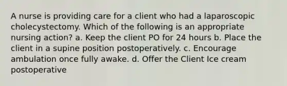 A nurse is providing care for a client who had a laparoscopic cholecystectomy. Which of the following is an appropriate nursing action? a. Keep the client PO for 24 hours b. Place the client in a supine position postoperatively. c. Encourage ambulation once fully awake. d. Offer the Client Ice cream postoperative