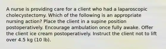 A nurse is providing care for a client who had a laparoscopic cholecystectomy. Which of the following is an appropriate nursing action? Place the client in a supine position postoperatively. Encourage ambulation once fully awake. Offer the client ice cream postoperatively. Instruct the client not to lift over 4.5 kg (10 lb).