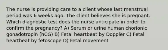 The nurse is providing care to a client whose last menstrual period was 6 weeks ago. The client believes she is pregnant. Which diagnostic test does the nurse anticipate in order to confirm the pregnancy? A) Serum or urine human chorionic gonadotropin (hCG) B) Fetal heartbeat by Doppler C) Fetal heartbeat by fetoscope D) Fetal movement