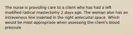 The nurse is providing care to a client who has had a left modified radical mastectomy 2 days ago. The woman also has an intravenous line inserted in the right antecuital space. Which would be most appropriate when assessing the client's blood pressure