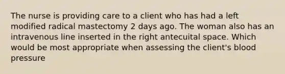 The nurse is providing care to a client who has had a left modified radical mastectomy 2 days ago. The woman also has an intravenous line inserted in the right antecuital space. Which would be most appropriate when assessing the client's blood pressure