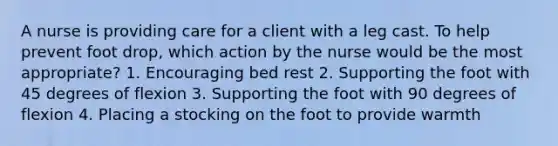 A nurse is providing care for a client with a leg cast. To help prevent foot drop, which action by the nurse would be the most appropriate? 1. Encouraging bed rest 2. Supporting the foot with 45 degrees of flexion 3. Supporting the foot with 90 degrees of flexion 4. Placing a stocking on the foot to provide warmth