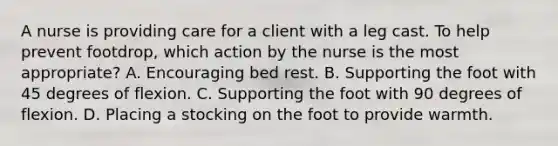 A nurse is providing care for a client with a leg cast. To help prevent footdrop, which action by the nurse is the most appropriate? A. Encouraging bed rest. B. Supporting the foot with 45 degrees of flexion. C. Supporting the foot with 90 degrees of flexion. D. Placing a stocking on the foot to provide warmth.