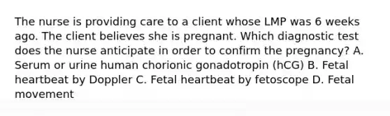 The nurse is providing care to a client whose LMP was 6 weeks ago. The client believes she is pregnant. Which diagnostic test does the nurse anticipate in order to confirm the pregnancy? A. Serum or urine human chorionic gonadotropin (hCG) B. Fetal heartbeat by Doppler C. Fetal heartbeat by fetoscope D. Fetal movement