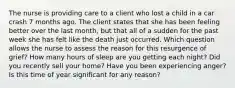 The nurse is providing care to a client who lost a child in a car crash 7 months ago. The client states that she has been feeling better over the last​ month, but that all of a sudden for the past week she has felt like the death just occurred. Which question allows the nurse to assess the reason for this resurgence of​ grief? How many hours of sleep are you getting each ​night? Did you recently sell your ​home? Have you been experiencing ​anger? Is this time of year significant for any ​reason?