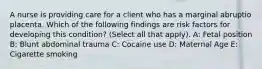 A nurse is providing care for a client who has a marginal abruptio placenta. Which of the following findings are risk factors for developing this condition? (Select all that apply). A: Fetal position B: Blunt abdominal trauma C: Cocaine use D: Maternal Age E: Cigarette smoking