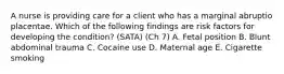 A nurse is providing care for a client who has a marginal abruptio placentae. Which of the following findings are risk factors for developing the condition? (SATA) (Ch 7) A. Fetal position B. Blunt abdominal trauma C. Cocaine use D. Maternal age E. Cigarette smoking