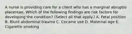 A nurse is providing care for a client who has a marginal abruptio placentae. Which of the following findings are risk factors for developing the condition? (Select all that apply.) A. Fetal position B. Blunt abdominal trauma C. Cocaine use D. Maternal age E. Cigarette smoking