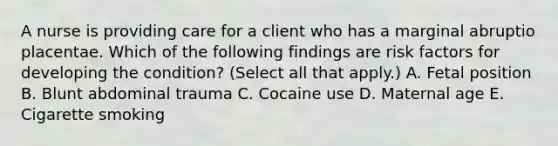 A nurse is providing care for a client who has a marginal abruptio placentae. Which of the following findings are risk factors for developing the condition? (Select all that apply.) A. Fetal position B. Blunt abdominal trauma C. Cocaine use D. Maternal age E. Cigarette smoking