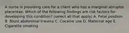 A nurse is providing care for a client who has a marginal abruptio placentae. Which of the following findings are risk factors for developing this condition? (select all that apply) A. Fetal position B. Blunt abdominal trauma C. Cocaine use D. Maternal age E. Cigarette smoking