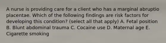 A nurse is providing care for a client who has a marginal abruptio placentae. Which of the following findings are risk factors for developing this condition? (select all that apply) A. Fetal position B. Blunt abdominal trauma C. Cocaine use D. Maternal age E. Cigarette smoking