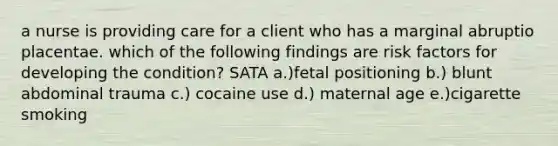 a nurse is providing care for a client who has a marginal abruptio placentae. which of the following findings are risk factors for developing the condition? SATA a.)fetal positioning b.) blunt abdominal trauma c.) cocaine use d.) maternal age e.)cigarette smoking