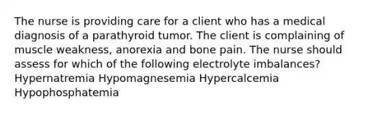 The nurse is providing care for a client who has a medical diagnosis of a parathyroid tumor. The client is complaining of muscle weakness, anorexia and bone pain. The nurse should assess for which of the following electrolyte imbalances? Hypernatremia Hypomagnesemia Hypercalcemia Hypophosphatemia