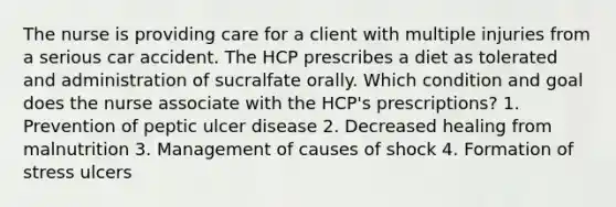 The nurse is providing care for a client with multiple injuries from a serious car accident. The HCP prescribes a diet as tolerated and administration of sucralfate orally. Which condition and goal does the nurse associate with the HCP's prescriptions? 1. Prevention of peptic ulcer disease 2. Decreased healing from malnutrition 3. Management of causes of shock 4. Formation of stress ulcers