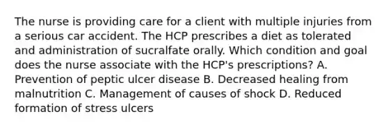 The nurse is providing care for a client with multiple injuries from a serious car accident. The HCP prescribes a diet as tolerated and administration of sucralfate orally. Which condition and goal does the nurse associate with the HCP's prescriptions? A. Prevention of peptic ulcer disease B. Decreased healing from malnutrition C. Management of causes of shock D. Reduced formation of stress ulcers