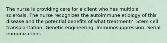 The nurse is providing care for a client who has multiple sclerosis. The nurse recognizes the autoimmune etiology of this disease and the potential benefits of what treatment? -Stem cell transplantation -Genetic engineering -Immunosuppression -Serial immunizations