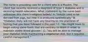 The nurse is providing care for a client who is a Muslim. The client has recently received a diagnosis of type 1 diabetes and is receiving health education. What statement by the nurse best addresses this client's religious beliefs? A. "Insulin used to be derived from pigs, but now it is produced synthetically." B. "Diabetes likely will not have any bearing on the practices of fasting that you have followed in the past." C. "You might have to begin eating some foods that are contrary to Islam in order to maintain stable blood glucose." D. "You will be able to manage your diabetes while maintaining a vegetarian diet, but it requires careful management."