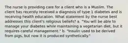 The nurse is providing care for a client who is a Muslim. The client has recently received a diagnosis of type 1 diabetes and is receiving health education. What statement by the nurse best addresses this client's religious beliefs? a. "You will be able to manage your diabetes while maintaining a vegetarian diet, but it requires careful management." b. "Insulin used to be derived from pigs, but now it is produced synthetically."