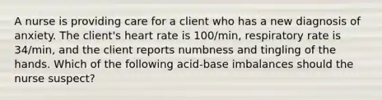 A nurse is providing care for a client who has a new diagnosis of anxiety. The client's heart rate is 100/min, respiratory rate is 34/min, and the client reports numbness and tingling of the hands. Which of the following acid-base imbalances should the nurse suspect?