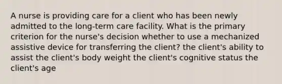 A nurse is providing care for a client who has been newly admitted to the long-term care facility. What is the primary criterion for the nurse's decision whether to use a mechanized assistive device for transferring the client? the client's ability to assist the client's body weight the client's cognitive status the client's age