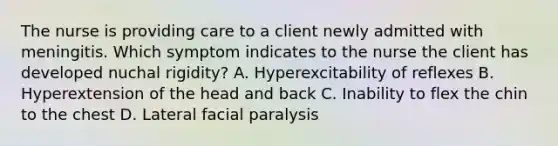 The nurse is providing care to a client newly admitted with meningitis. Which symptom indicates to the nurse the client has developed nuchal rigidity? A. Hyperexcitability of reflexes B. Hyperextension of the head and back C. Inability to flex the chin to the chest D. Lateral facial paralysis