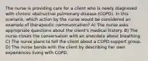 The nurse is providing care for a client who is newly diagnosed with chronic obstructive pulmonary disease (COPD). In this scenario, which action by the nurse would be considered an example of therapeutic communication? A) The nurse asks appropriate questions about the client's medical history. B) The nurse closes the conversation with an anecdote about breathing. C) The nurse plans to tell the client about a COPD support group. D) The nurse bonds with the client by describing her own experiences living with COPD.