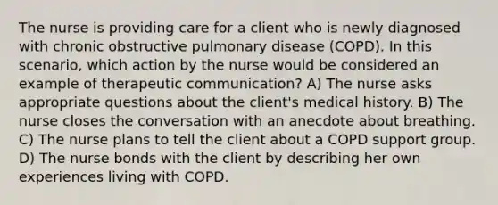 The nurse is providing care for a client who is newly diagnosed with chronic obstructive pulmonary disease (COPD). In this scenario, which action by the nurse would be considered an example of therapeutic communication? A) The nurse asks appropriate questions about the client's medical history. B) The nurse closes the conversation with an anecdote about breathing. C) The nurse plans to tell the client about a COPD support group. D) The nurse bonds with the client by describing her own experiences living with COPD.