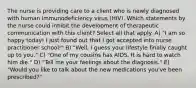 The nurse is providing care to a client who is newly diagnosed with human immunodeficiency virus (HIV). Which statements by the nurse could inhibit the development of therapeutic communication with this client? Select all that apply. A) "I am so happy today! I just found out that I got accepted into nurse practitioner school!" B) "Well, I guess your lifestyle finally caught up to you." C) "One of my cousins has AIDS. It is hard to watch him die." D) "Tell me your feelings about the diagnosis." E) "Would you like to talk about the new medications you've been prescribed?"