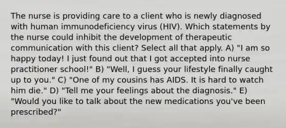 The nurse is providing care to a client who is newly diagnosed with human immunodeficiency virus (HIV). Which statements by the nurse could inhibit the development of therapeutic communication with this client? Select all that apply. A) "I am so happy today! I just found out that I got accepted into nurse practitioner school!" B) "Well, I guess your lifestyle finally caught up to you." C) "One of my cousins has AIDS. It is hard to watch him die." D) "Tell me your feelings about the diagnosis." E) "Would you like to talk about the new medications you've been prescribed?"