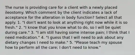 The nurse is providing care for a client with a newly placed ileostomy. Which comment by the client indicates a lack of acceptance for the alteration in body function? Select all that apply. 1. "I don't want to look at anything right now while it is so fresh." 2. "I know that you know what to do, so I will be quiet during care." 3. "I am still having some intense pain; I think that I need medication." 4. "I guess that I will need to ask about any dietary changes I need to make." 5. "Please teach my spouse how to perform all the care; I don't need to know."