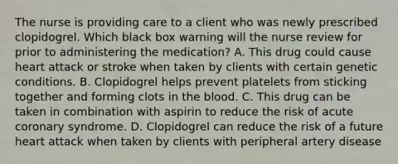 The nurse is providing care to a client who was newly prescribed clopidogrel. Which black box warning will the nurse review for prior to administering the medication? A. This drug could cause heart attack or stroke when taken by clients with certain genetic conditions. B. Clopidogrel helps prevent platelets from sticking together and forming clots in the blood. C. This drug can be taken in combination with aspirin to reduce the risk of acute coronary syndrome. D. Clopidogrel can reduce the risk of a future heart attack when taken by clients with peripheral artery disease