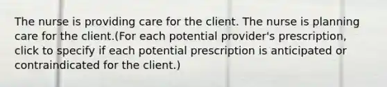 The nurse is providing care for the client. The nurse is planning care for the client.(For each potential provider's prescription, click to specify if each potential prescription is anticipated or contraindicated for the client.)