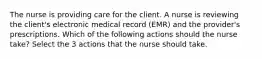 The nurse is providing care for the client. A nurse is reviewing the client's electronic medical record (EMR) and the provider's prescriptions. Which of the following actions should the nurse take? Select the 3 actions that the nurse should take.