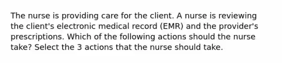 The nurse is providing care for the client. A nurse is reviewing the client's electronic medical record (EMR) and the provider's prescriptions. Which of the following actions should the nurse take? Select the 3 actions that the nurse should take.