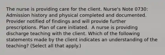 The nurse is providing care for the client. Nurse's Note 0730: Admission history and physical completed and documented. Provider notified of findings and will provide further prescriptions. Plan of care initiated. ​ A nurse is providing discharge teaching with the client. Which of the following statements made by the client indicates an understanding of the teaching? (Select all that apply.)