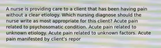 A nurse is providing care to a client that has been having pain without a clear etiology. Which nursing diagnose should the nurse write as most appropriate for this client? Acute pain related to psychosomatic condition. Acute pain related to unknown etiology. Acute pain related to unknown factors. Acute pain manifested by client's repor