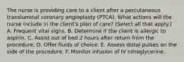 The nurse is providing care to a client after a percutaneous transluminal coronary angioplasty (PTCA). What actions will the nurse include in the client's plan of care? (Select all that apply.) A. Frequent vital signs. B. Determine if the client is allergic to aspirin. C. Assist out of bed 2 hours after return from the procedure. D. Offer fluids of choice. E. Assess distal pulses on the side of the procedure. F. Monitor infusion of IV nitroglycerine.