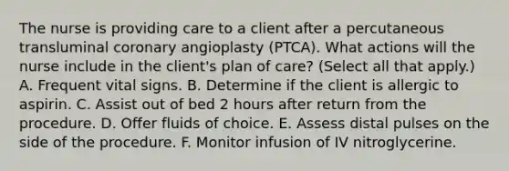 The nurse is providing care to a client after a percutaneous transluminal coronary angioplasty (PTCA). What actions will the nurse include in the client's plan of care? (Select all that apply.) A. Frequent vital signs. B. Determine if the client is allergic to aspirin. C. Assist out of bed 2 hours after return from the procedure. D. Offer fluids of choice. E. Assess distal pulses on the side of the procedure. F. Monitor infusion of IV nitroglycerine.