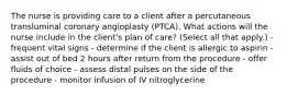 The nurse is providing care to a client after a percutaneous transluminal coronary angioplasty (PTCA). What actions will the nurse include in the client's plan of care? (Select all that apply.) - frequent vital signs - determine if the client is allergic to aspirin - assist out of bed 2 hours after return from the procedure - offer fluids of choice - assess distal pulses on the side of the procedure - monitor infusion of IV nitroglycerine