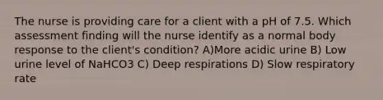 The nurse is providing care for a client with a pH of 7.5. Which assessment finding will the nurse identify as a normal body response to the client's condition? A)More acidic urine B) Low urine level of NaHCO3 C) Deep respirations D) Slow respiratory rate