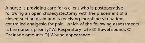 A nurse is providing care for a client who is postoperative following an open cholecystectomy with the placement of a closed suction drain and is receiving morphine via patient controlled analgesia for pain. Which of the following assessments is the nurse's priority? A) Respiratory rate B) Bowel sounds C) Drainage amounts D) Wound appearance