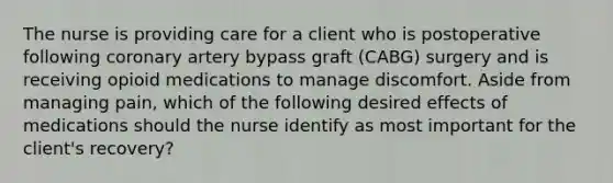 The nurse is providing care for a client who is postoperative following coronary artery bypass graft (CABG) surgery and is receiving opioid medications to manage discomfort. Aside from managing pain, which of the following desired effects of medications should the nurse identify as most important for the client's recovery?