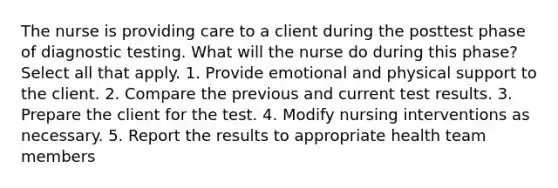 The nurse is providing care to a client during the posttest phase of diagnostic testing. What will the nurse do during this phase? Select all that apply. 1. Provide emotional and physical support to the client. 2. Compare the previous and current test results. 3. Prepare the client for the test. 4. Modify nursing interventions as necessary. 5. Report the results to appropriate health team members