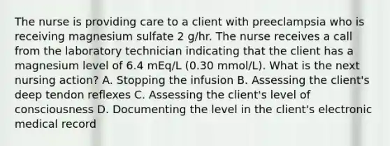 The nurse is providing care to a client with preeclampsia who is receiving magnesium sulfate 2 g/hr. The nurse receives a call from the laboratory technician indicating that the client has a magnesium level of 6.4 mEq/L (0.30 mmol/L). What is the next nursing action? A. Stopping the infusion B. Assessing the client's deep tendon reflexes C. Assessing the client's level of consciousness D. Documenting the level in the client's electronic medical record