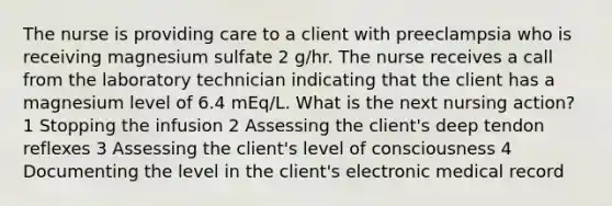 The nurse is providing care to a client with preeclampsia who is receiving magnesium sulfate 2 g/hr. The nurse receives a call from the laboratory technician indicating that the client has a magnesium level of 6.4 mEq/L. What is the next nursing action? 1 Stopping the infusion 2 Assessing the client's deep tendon reflexes 3 Assessing the client's level of consciousness 4 Documenting the level in the client's electronic medical record