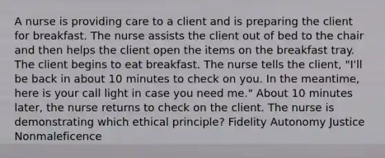 A nurse is providing care to a client and is preparing the client for breakfast. The nurse assists the client out of bed to the chair and then helps the client open the items on the breakfast tray. The client begins to eat breakfast. The nurse tells the client, "I'll be back in about 10 minutes to check on you. In the meantime, here is your call light in case you need me." About 10 minutes later, the nurse returns to check on the client. The nurse is demonstrating which ethical principle? Fidelity Autonomy Justice Nonmaleficence