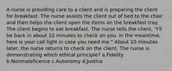 A nurse is providing care to a client and is preparing the client for breakfast. The nurse assists the client out of bed to the chair and then helps the client open the items on the breakfast tray. The client begins to eat breakfast. The nurse tells the client, "I'll be back in about 10 minutes to check on you. In the meantime, here is your call light in case you need me." About 10 minutes later, the nurse returns to check on the client. The nurse is demonstrating which ethical principle? a.Fidelity b.Nonmaleficence c.Autonomy d.Justice