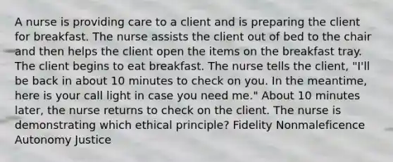 A nurse is providing care to a client and is preparing the client for breakfast. The nurse assists the client out of bed to the chair and then helps the client open the items on the breakfast tray. The client begins to eat breakfast. The nurse tells the client, "I'll be back in about 10 minutes to check on you. In the meantime, here is your call light in case you need me." About 10 minutes later, the nurse returns to check on the client. The nurse is demonstrating which ethical principle? Fidelity Nonmaleficence Autonomy Justice