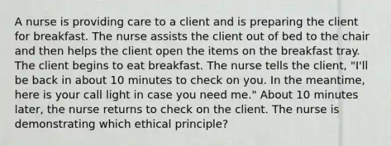 A nurse is providing care to a client and is preparing the client for breakfast. The nurse assists the client out of bed to the chair and then helps the client open the items on the breakfast tray. The client begins to eat breakfast. The nurse tells the client, "I'll be back in about 10 minutes to check on you. In the meantime, here is your call light in case you need me." About 10 minutes later, the nurse returns to check on the client. The nurse is demonstrating which ethical principle?