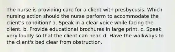 The nurse is providing care for a client with presbycusis. Which nursing action should the nurse perform to accommodate the client's condition? a. Speak in a clear voice while facing the client. b. Provide educational brochures in large print. c. Speak very loudly so that the client can hear. d. Have the walkways to the client's bed clear from obstruction.